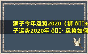 狮子今年运势2020（狮 🐱 子运势2020年 🌷 运势如何）